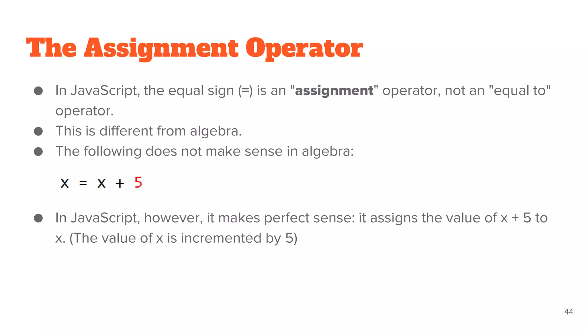 The Assignment Operator
● In JavaScript, the equal sign (=) is an "assignment" operator, not an "equal to"
operator.
● This is different from algebra.
● The following does not make sense in algebra:
● In JavaScript, however, it makes perfect sense: it assigns the value of x + 5 to
x. (The value of x is incremented by 5)
44
 