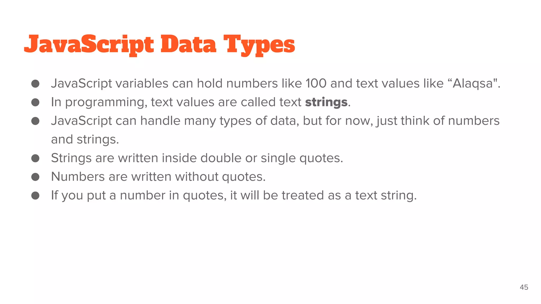 JavaScript Data Types
● JavaScript variables can hold numbers like 100 and text values like “Alaqsa".
● In programming, text values are called text strings.
● JavaScript can handle many types of data, but for now, just think of numbers
and strings.
● Strings are written inside double or single quotes.
● Numbers are written without quotes.
● If you put a number in quotes, it will be treated as a text string.
45
 