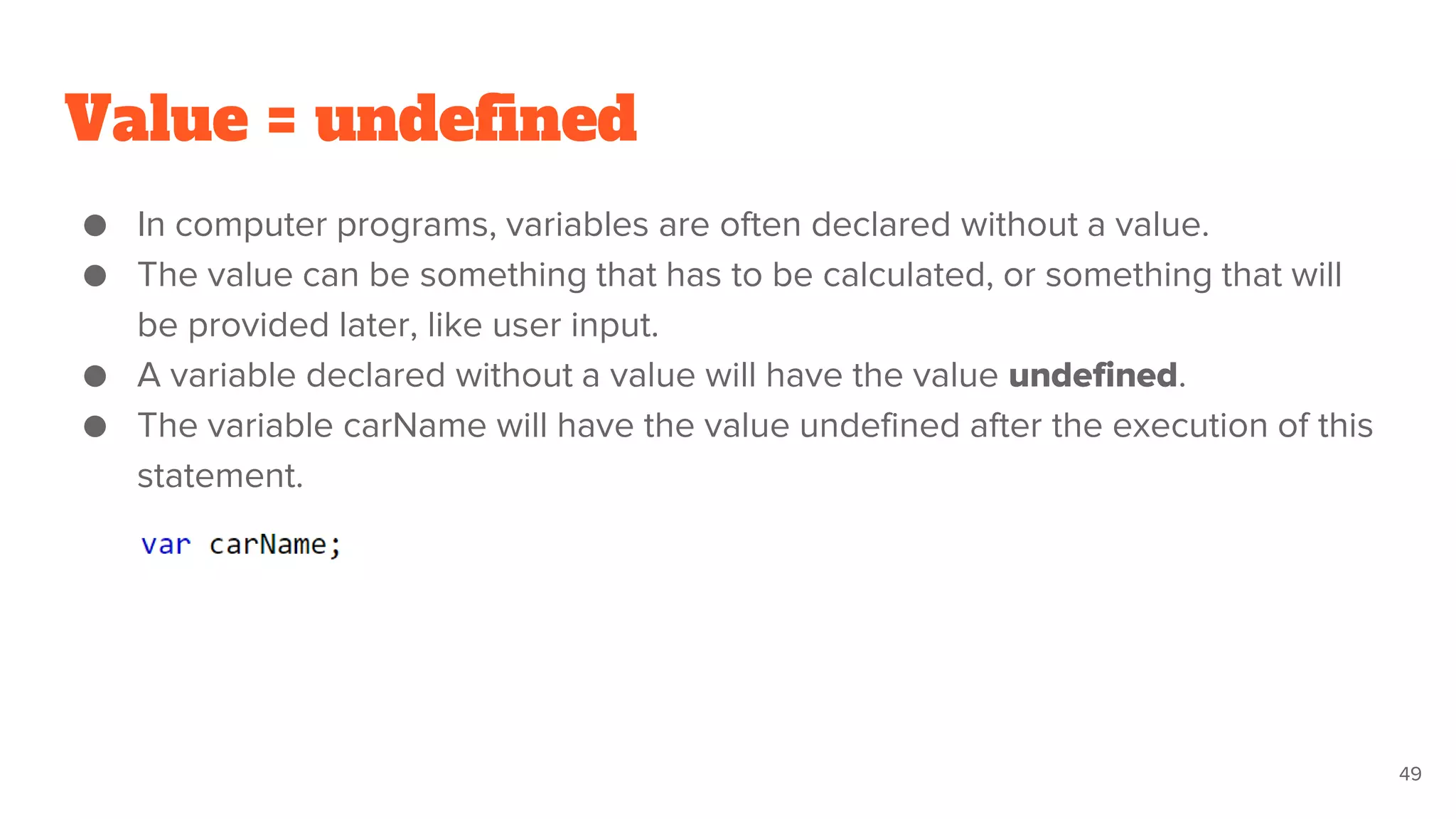 Value = undefined
● In computer programs, variables are often declared without a value.
● The value can be something that has to be calculated, or something that will
be provided later, like user input.
● A variable declared without a value will have the value undefined.
● The variable carName will have the value undefined after the execution of this
statement.
49
 
