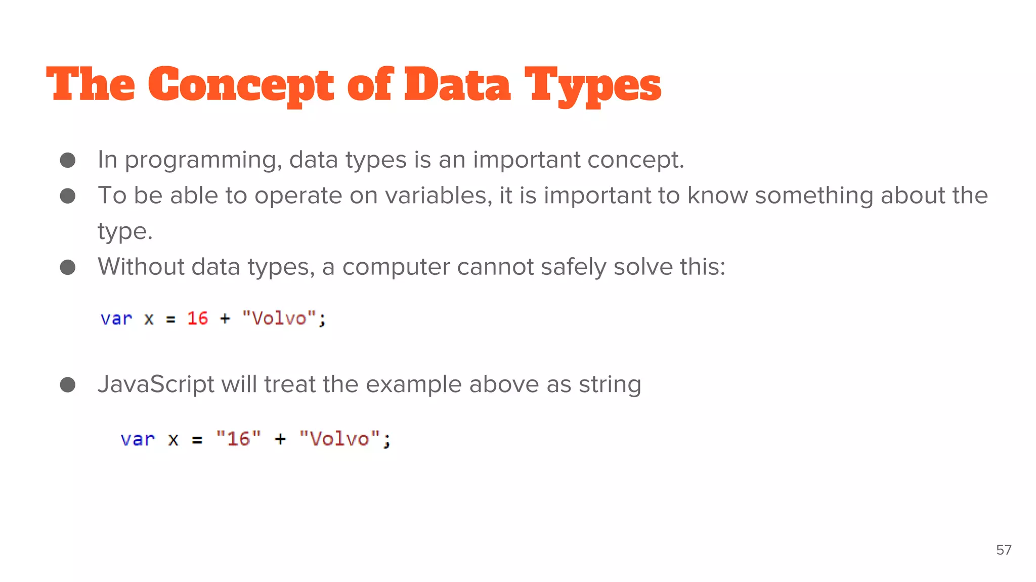 The Concept of Data Types
● In programming, data types is an important concept.
● To be able to operate on variables, it is important to know something about the
type.
● Without data types, a computer cannot safely solve this:
● JavaScript will treat the example above as string
57
 
