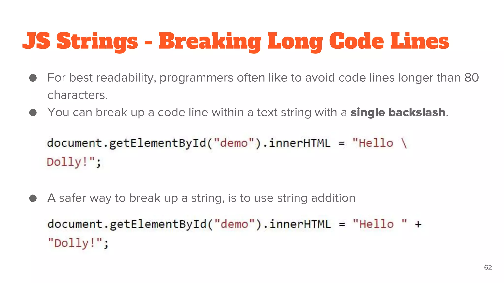 JS Strings - Breaking Long Code Lines
● For best readability, programmers often like to avoid code lines longer than 80
characters.
● You can break up a code line within a text string with a single backslash.
● A safer way to break up a string, is to use string addition
62
 