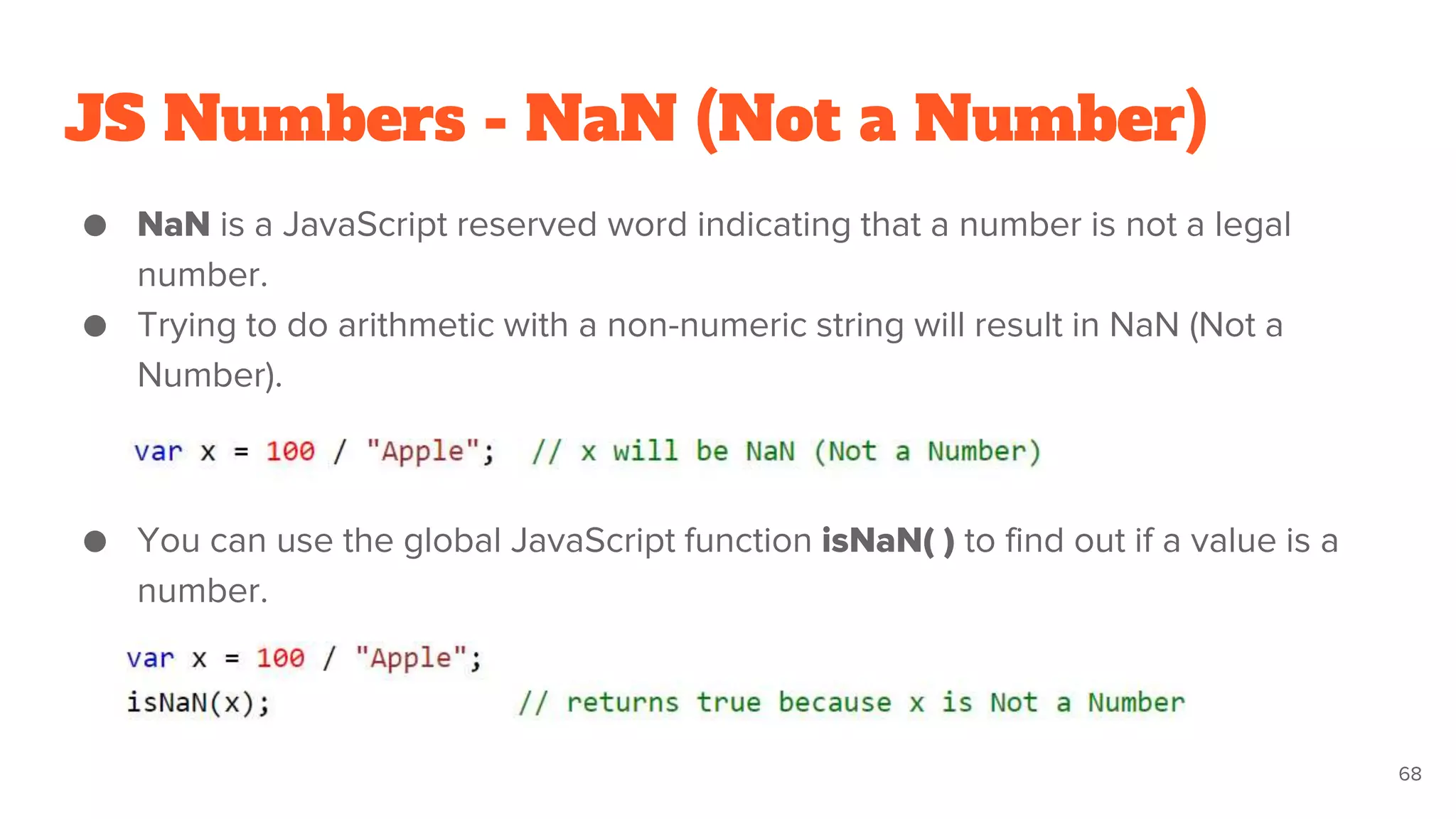 JS Numbers - NaN (Not a Number)
● NaN is a JavaScript reserved word indicating that a number is not a legal
number.
● Trying to do arithmetic with a non-numeric string will result in NaN (Not a
Number).
● You can use the global JavaScript function isNaN( ) to find out if a value is a
number.
68
 