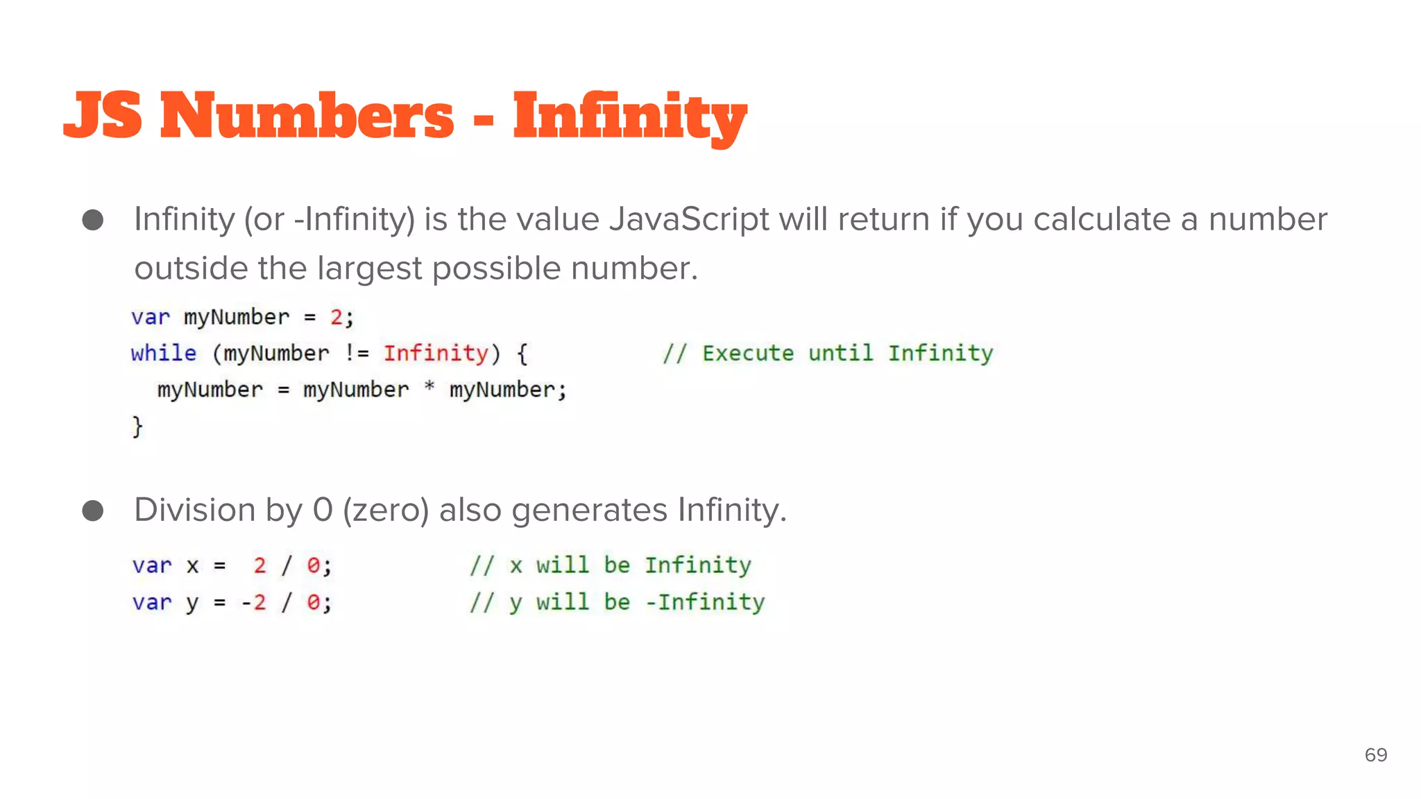 JS Numbers - Infinity
● Infinity (or -Infinity) is the value JavaScript will return if you calculate a number
outside the largest possible number.
● Division by 0 (zero) also generates Infinity.
69
 