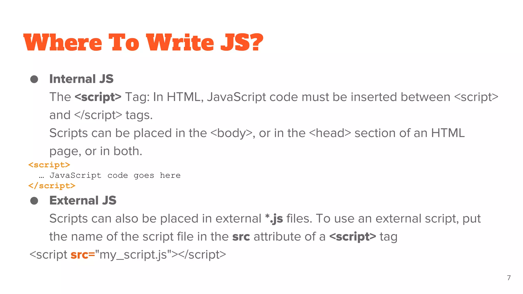 Where To Write JS?
● Internal JS
The <script> Tag: In HTML, JavaScript code must be inserted between <script>
and </script> tags.
Scripts can be placed in the <body>, or in the <head> section of an HTML
page, or in both.
<script>
… JavaScript code goes here
</script>
● External JS
Scripts can also be placed in external *.js files. To use an external script, put
the name of the script file in the src attribute of a <script> tag
<script src="my_script.js"></script>
7
 