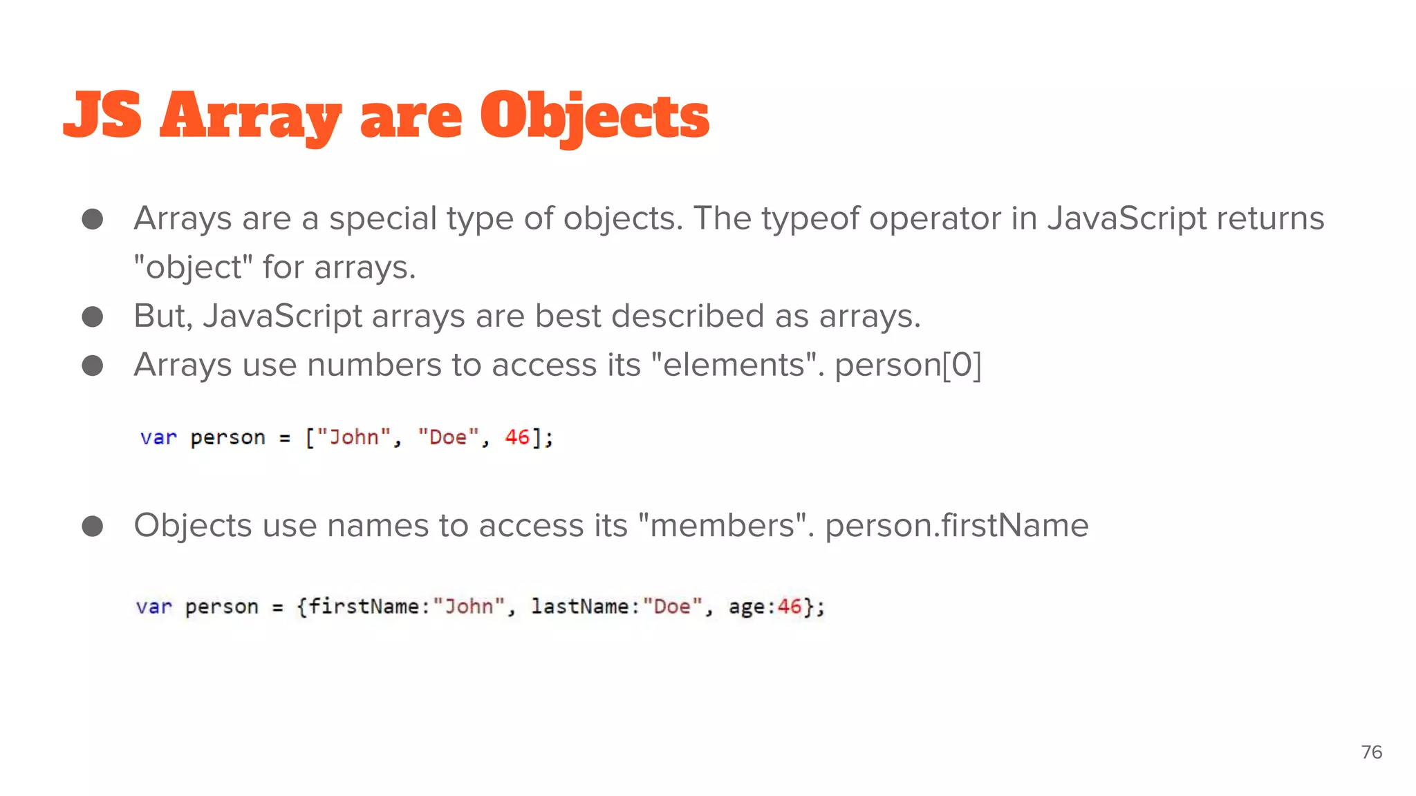 JS Array are Objects
● Arrays are a special type of objects. The typeof operator in JavaScript returns
"object" for arrays.
● But, JavaScript arrays are best described as arrays.
● Arrays use numbers to access its "elements". person[0]
● Objects use names to access its "members". person.firstName
76
 