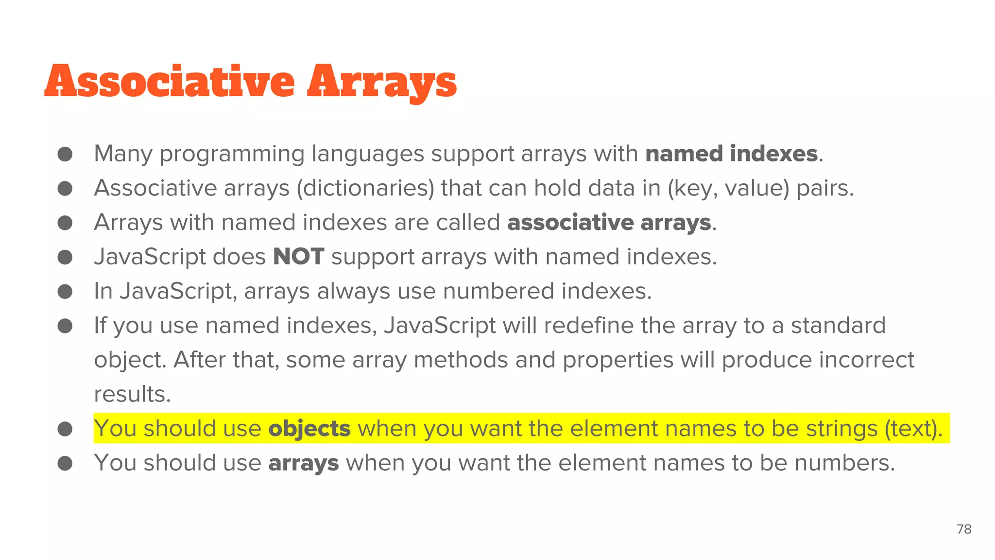 Associative Arrays
● Many programming languages support arrays with named indexes.
● Associative arrays (dictionaries) that can hold data in (key, value) pairs.
● Arrays with named indexes are called associative arrays.
● JavaScript does NOT support arrays with named indexes.
● In JavaScript, arrays always use numbered indexes.
● If you use named indexes, JavaScript will redefine the array to a standard
object. After that, some array methods and properties will produce incorrect
results.
● You should use objects when you want the element names to be strings (text).
● You should use arrays when you want the element names to be numbers.
78
 