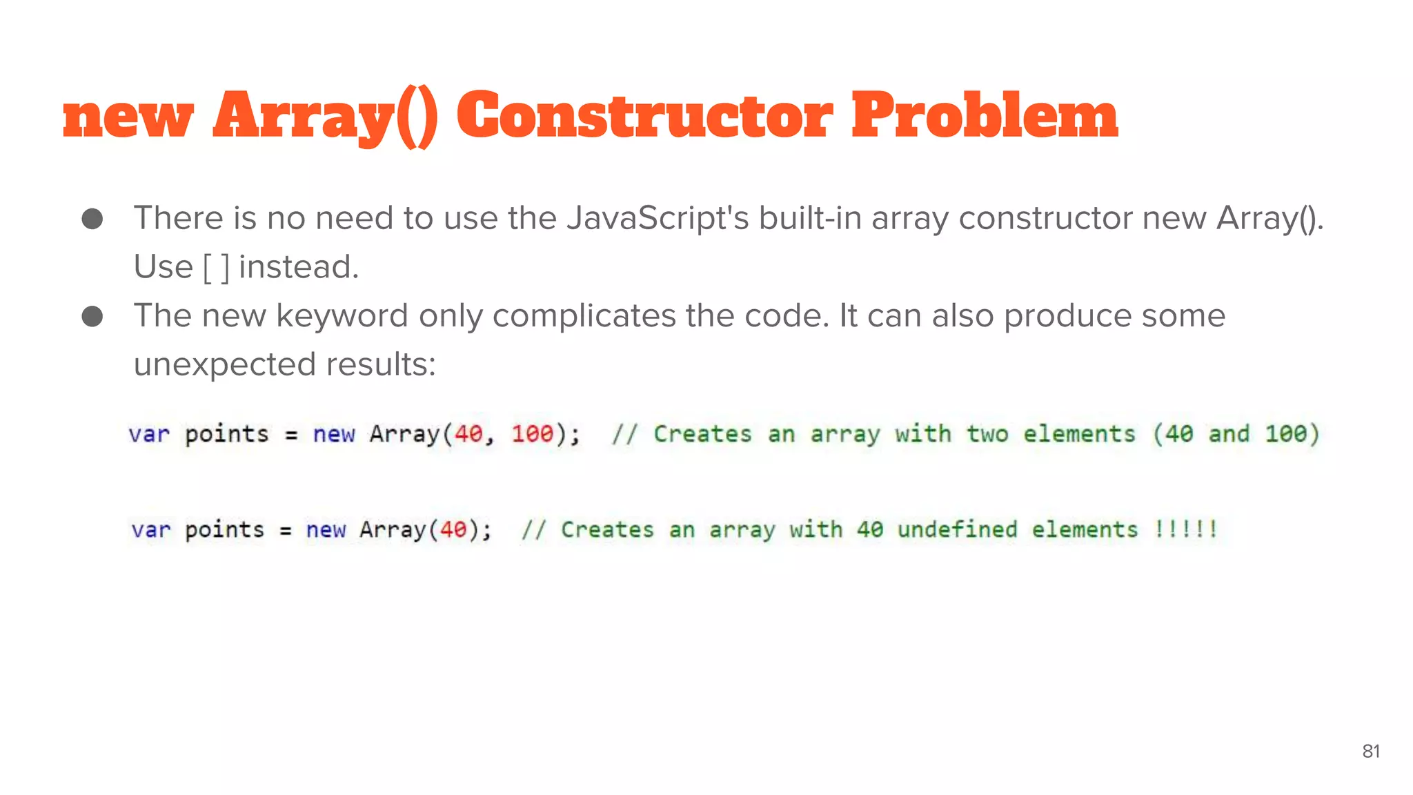 new Array() Constructor Problem
● There is no need to use the JavaScript's built-in array constructor new Array().
Use [ ] instead.
● The new keyword only complicates the code. It can also produce some
unexpected results:
81
 