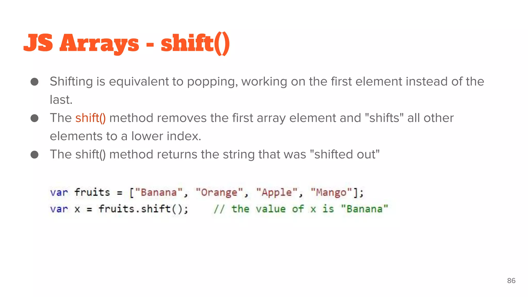 JS Arrays - shift()
● Shifting is equivalent to popping, working on the first element instead of the
last.
● The shift() method removes the first array element and "shifts" all other
elements to a lower index.
● The shift() method returns the string that was "shifted out"
86
 