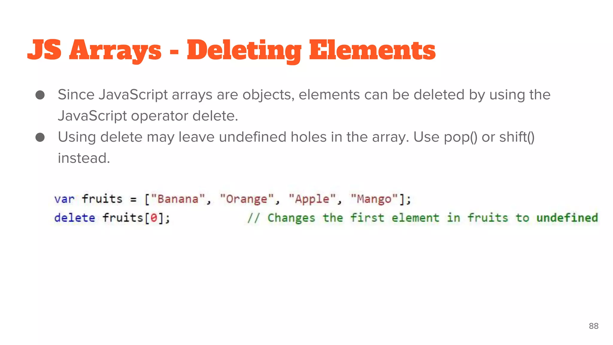 JS Arrays - Deleting Elements
● Since JavaScript arrays are objects, elements can be deleted by using the
JavaScript operator delete.
● Using delete may leave undefined holes in the array. Use pop() or shift()
instead.
88
 