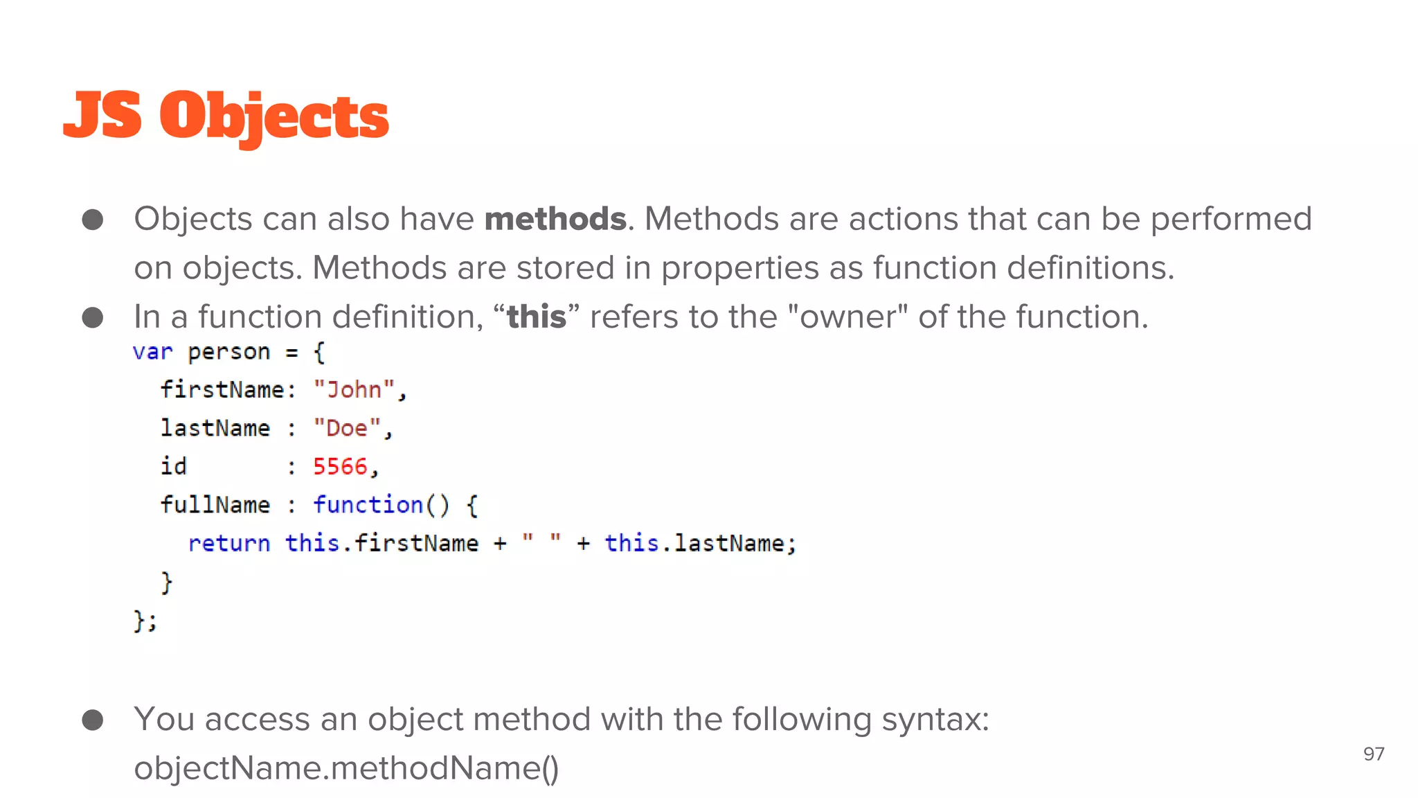 JS Objects
● Objects can also have methods. Methods are actions that can be performed
on objects. Methods are stored in properties as function definitions.
● In a function definition, “this” refers to the "owner" of the function.
● You access an object method with the following syntax:
objectName.methodName()
97
 