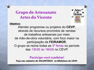 Objetivo:
Atender programas ou projetos do CEVP,
através de recursos provindos de vendas
de trabalhos artesanais por meio
de mão-de-obra voluntária, com foco maior na
participação da FEIRAMOR.
O grupo se reúne todas as 3ª feiras no período
das 13h30 às 16h00 no CEVP.
Participe você também!
Grupo de Artesanato
Artes do Vicente
Faça seu cadastro de VOLUNTÁRIO na Biblioteca do CEVP.
 