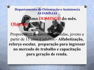 Departamento de Orientação e Assistencia
AS FAMÍLIAS
Último DOMINGO do mês.
Objetivo
Proporcionar as famílias assistidas, jovens a
partir de 15 anos e adultos:- Alfabetização,
reforço escolar, preparação para ingressar
no mercado de trabalho e capacitação
para geração de renda.
 