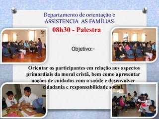 Departamento de orientação e
ASSISTENCIA AS FAMÍLIAS
08h30 - Palestra
Objetivo:-
Orientar os participantes em relação aos aspectos
primordiais da moral cristã, bem como apresentar
noções de cuidados com a saúde e desenvolver
cidadania e responsabilidade social.
 