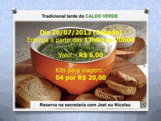 Tradicional tarde do CALDO VERDE
Dia 20/07/2013 (Sábado)
Entrega a partir das 17h00 as 20h00
Valor:- R$ 6,00
Kits para viagem:-
04 por R$ 20,00
Reserva na secretaria com Joel ou Nicolau
 