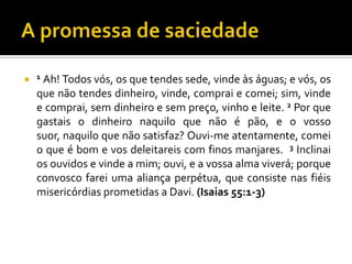  1 Ah! Todos vós, os que tendes sede, vinde às águas; e vós, os
  que não tendes dinheiro, vinde, comprai e comei; sim, vinde
  e comprai, sem dinheiro e sem preço, vinho e leite. 2 Por que
  gastais o dinheiro naquilo que não é pão, e o vosso
  suor, naquilo que não satisfaz? Ouvi-me atentamente, comei
  o que é bom e vos deleitareis com finos manjares. 3 Inclinai
  os ouvidos e vinde a mim; ouvi, e a vossa alma viverá; porque
  convosco farei uma aliança perpétua, que consiste nas fiéis
  misericórdias prometidas a Davi. (Isaias 55:1-3)
 