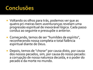    Voltando os olhos para trás, podemos ver que as
    quatro pri-meiras bem-aventuranças revelam uma
    progressão espiritual de inexorável lógica. Cada passo
    conduz ao seguinte e pressupõe o anterior.
   Começando, temos de ser "humildes de espírito",
    reconhecendo nossa completa e total falência
    espiritual diante de Deus.
   Depois, temos de "chorar" por causa disto, por causa
    dos nossos pecados, sim, por causa do nosso pecado:
    a corrupção de nossa natureza decaída, e o poder do
    pecado e da morte no mundo.
 