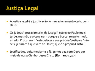    A justiça legal é a justificação, um relacionamento certo com
    Deus.

   Os judeus "buscavam a lei da justiça", escreveu Paulo mais
    tarde, mas não a alcançaram porque a buscaram pelo modo
    errado. Procuraram "estabelecer a sua própria" justiça e "não
    se sujeitaram à que vem de Deus", que é o próprio Cristo.

   Justificados, pois, mediante a fé, temos paz com Deus por
    meio de nosso Senhor Jesus Cristo (Romanos 5:1).
 