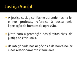    A justiça social, conforme aprendemos na lei
    e nos profetas, refere-se à busca pela
    libertação do homem da opressão,

   junto com a promoção dos direitos civis, da
    justiça nos tribunais,

   da integridade nos negócios e da honra no lar
    e nos relacionamentos familiares.
 