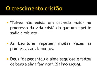   "Talvez não exista um segredo maior no
    progresso da vida cristã do que um apetite
    sadio e robusto.

   As Escrituras repetem muitas vezes as
    promessas aos famintos.

   Deus "dessedentou a alma sequiosa e fartou
    de bens a alma faminta". (Salmo 107:9).
 