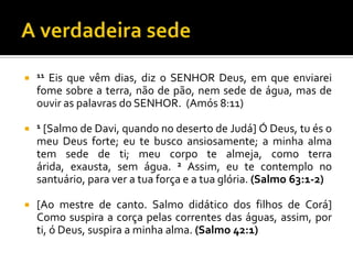  11  Eis que vêm dias, diz o SENHOR Deus, em que enviarei
    fome sobre a terra, não de pão, nem sede de água, mas de
    ouvir as palavras do SENHOR. (Amós 8:11)

 1 [Salmo de Davi, quando no deserto de Judá] Ó Deus, tu és o
    meu Deus forte; eu te busco ansiosamente; a minha alma
    tem sede de ti; meu corpo te almeja, como terra
    árida, exausta, sem água. 2 Assim, eu te contemplo no
    santuário, para ver a tua força e a tua glória. (Salmo 63:1-2)

   [Ao mestre de canto. Salmo didático dos filhos de Corá]
    Como suspira a corça pelas correntes das águas, assim, por
    ti, ó Deus, suspira a minha alma. (Salmo 42:1)
 