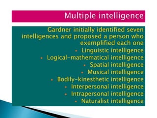 Gardner initially identified seven
intelligences and proposed a person who
exemplified each one
 Linguistic intelligence
 Logical-mathematical intelligence
 Spatial intelligence
 Musical intelligence
 Bodily-kinesthetic intelligence
 Interpersonal intelligence
 Intrapersonal intelligence
 Naturalist intelligence
 