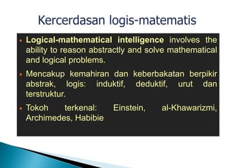  Logical-mathematical intelligence involves the
ability to reason abstractly and solve mathematical
and logical problems.
 Mencakup kemahiran dan keberbakatan berpikir
abstrak, logis: induktif, deduktif, urut dan
terstruktur.
 Tokoh terkenal: Einstein, al-Khawarizmi,
Archimedes, Habibie
 