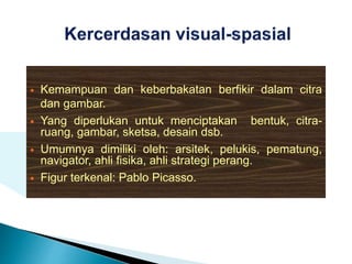  Kemampuan dan keberbakatan berfikir dalam citra
dan gambar.
 Yang diperlukan untuk menciptakan bentuk, citra-
ruang, gambar, sketsa, desain dsb.
 Umumnya dimiliki oleh: arsitek, pelukis, pematung,
navigator, ahli fisika, ahli strategi perang.
 Figur terkenal: Pablo Picasso.
 