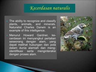  The ability to recognize and classify
plants, animals, and minerals.
Naturalist Charles Darwin is an
example of this intelligence.
 Menurut Howard Gardner, ke-
cerdasan ini menyangkut pertalian
seseorang dengan alam, yang
dapat melihat hubungan dan pola
dalam dunia alamiah dan meng-
identifikasi serta menginteraksi
dengan proses alam.
 
