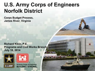 US Army Corps of Engineers 
BUILDING STRONG® 
U.S. Army Corps of Engineers Norfolk District 
Corps Budget Process, 
James River, Virginia 
Richard Klein, P.E. 
Programs and Civil Works Branch July 18, 2014  
