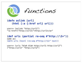 functions
(defn aslink [url]
   (html [:a {:href url} url]))
user=> (aslink “http://url1”)
"<a href="http://url1">http://url1</a>"


(def urls (partial re-seq #"http://S+"))
same as:
(defn urls [text] (re-seq #“http://S+” text))

user=> (urls “blah blah http://url1 http://url2”)
("http://url1" "http://url2")
 