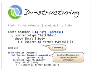 De-structuring
(defn format-tweets [json] nil) ; todo

(defn handler [{{q "q"} :params}]
  { :content-type "text/html"
    :body (html [:body
      (-> (search q) format-tweets)])})

same as:                                 Only need q

(defn handler [request]
  (let [params (request :params)        Local variable assignments
        q      (params "q")]               request and params
    {:content-type "text/html"                 unnecessary.
     :body (html [:body
       (-> (search q) format-tweets)])}))
 