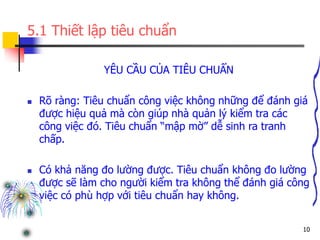 10
5.1 Thiết lập tiêu chuẩn
YÊU CẦU CỦA TIÊU CHUẨN
 Rõ ràng: Tiêu chuẩn công việc không những để đánh giá
được hiệu quả mà còn giúp nhà quản lý kiểm tra các
công việc đó. Tiêu chuẩn “mập mờ” dễ sinh ra tranh
chấp.
 Có khả năng đo lường được. Tiêu chuẩn không đo lường
được sẽ làm cho người kiểm tra không thể đánh giá công
việc có phù hợp với tiêu chuẩn hay không.
 