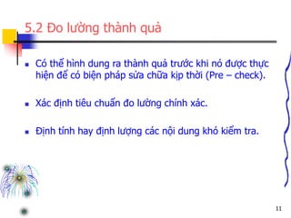 11
5.2 Đo lường thành quả
 Có thể hình dung ra thành quả trước khi nó được thực
hiện để có biện pháp sửa chữa kịp thời (Pre – check).
 Xác định tiêu chuẩn đo lường chính xác.
 Định tính hay định lượng các nội dung khó kiểm tra.
 