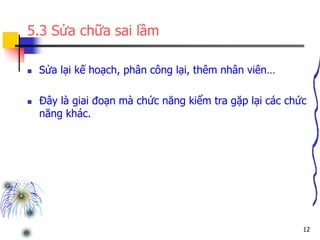 12
5.3 Sửa chữa sai lầm
 Sửa lại kế hoạch, phân công lại, thêm nhân viên…
 Đây là giai đoạn mà chức năng kiểm tra gặp lại các chức
năng khác.
 