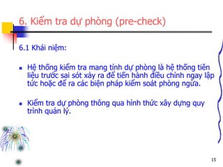 15
6. Kiểm tra dự phòng (pre-check)
6.1 Khái niệm:
 Hệ thống kiểm tra mang tính dự phòng là hệ thống tiên
liệu trước sai sót xảy ra để tiến hành điều chỉnh ngay lập
tức hoặc để ra các biện pháp kiểm soát phòng ngừa.
 Kiểm tra dự phòng thông qua hình thức xây dựng quy
trình quản lý.
 