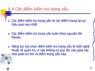 19
6.4 Các điểm kiểm tra trọng yếu
 Các điểm kiểm tra trọng yếu là các điểm mang lại sự
hiệu quả cao nhất.
 Các điểm kiểm tra trọng yếu tuân theo nguyên tắc
Pareto.
 Năng lực lựa chọn điểm kiểm tra trọng yếu là một nghệ
thuật về quản trị, vì vậy không có quy tắc nào giúp các
nhà quản trị tìm ra điểm trọng yếu này.
 