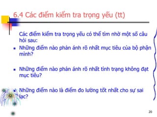 20
6.4 Các điểm kiểm tra trọng yếu (tt)
Các điểm kiểm tra trọng yếu có thể tìm nhờ một số câu
hỏi sau:
 Những điểm nào phản ánh rõ nhất mục tiêu của bộ phận
mình?
 Những điểm nào phản ánh rõ nhất tình trạng không đạt
mục tiêu?
 Những điểm nào là điểm đo lường tốt nhất cho sự sai
lạc?
 
