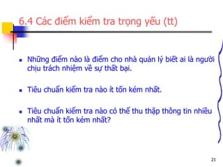 21
6.4 Các điểm kiểm tra trọng yếu (tt)
 Những điểm nào là điểm cho nhà quản lý biết ai là người
chịu trách nhiệm về sự thất bại.
 Tiêu chuẩn kiểm tra nào ít tốn kém nhất.
 Tiêu chuẩn kiểm tra nào có thể thu thập thông tin nhiều
nhất mà ít tốn kém nhất?
 