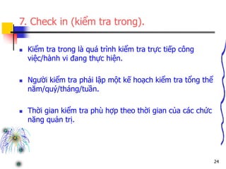 24
7. Check in (kiểm tra trong).
 Kiểm tra trong là quá trình kiểm tra trực tiếp công
việc/hành vi đang thực hiện.
 Người kiểm tra phải lập một kế hoạch kiểm tra tổng thể
năm/quý/tháng/tuần.
 Thời gian kiểm tra phù hợp theo thời gian của các chức
năng quản trị.
 