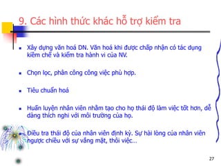 27
9. Các hình thức khác hỗ trợ kiểm tra
 Xây dựng văn hoá DN. Văn hoá khi được chấp nhận có tác dụng
kiềm chế và kiểm tra hành vi của NV.
 Chọn lọc, phân công công việc phù hợp.
 Tiêu chuẩn hoá
 Huấn luyện nhân viên nhằm tạo cho họ thái độ làm việc tốt hơn, dễ
dàng thích nghi với môi trường của họ.
 Điều tra thái độ của nhân viên định kỳ. Sự hài lòng của nhân viên
ngược chiều với sự vắng mặt, thôi việc…
 