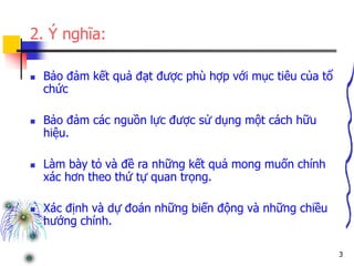 3
2. Ý nghĩa:
 Bảo đảm kết quả đạt được phù hợp với mục tiêu của tổ
chức
 Bảo đảm các nguồn lực được sử dụng một cách hữu
hiệu.
 Làm bày tỏ và đề ra những kết quả mong muốn chính
xác hơn theo thứ tự quan trọng.
 Xác định và dự đoán những biến động và những chiều
hướng chính.
 