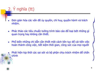 4
2. Ý nghĩa (tt)
 Đơn giản hóa các vấn đề ủy quyền, chỉ huy, quyền hành và trách
nhiệm.
 Phác thảo các tiêu chuẩn tường trình báo cáo để loại bớt những gì
quan trọng hay không cần thiết.
 Phổ biến những chỉ dẫn cần thiết một cách liên tục để cải tiến việc
hoàn thành công việc, tiết kiệm thời gian, công sức của mọi người
 Phát hiện kịp thời các sai sót và bộ phận chịu trách nhiệm để chấn
chỉnh
 