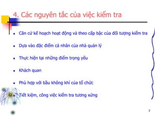 7
4. Các nguyên tắc của việc kiểm tra
 Căn cứ kế hoạch hoạt động và theo cấp bậc của đối tượng kiểm tra
 Dựa vào đặc điểm cá nhân của nhà quản lý
 Thực hiện tại những điểm trọng yếu
 Khách quan
 Phù hợp với bầu không khí của tổ chức
 Tiết kiệm, công việc kiểm tra tương xứng
 