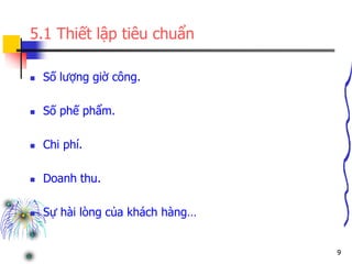 9
5.1 Thiết lập tiêu chuẩn
 Số lượng giờ công.
 Số phế phẩm.
 Chi phí.
 Doanh thu.
 Sự hài lòng của khách hàng…
 