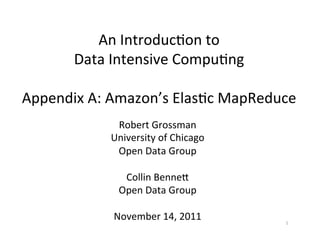 An	
  Introduc+on	
  to	
  	
  
      Data	
  Intensive	
  Compu+ng	
  
                        	
  
Appendix	
  A:	
  Amazon’s	
  Elas+c	
  MapReduce	
  
                 Robert	
  Grossman	
  
                University	
  of	
  Chicago	
  
                 Open	
  Data	
  Group	
  
                             	
  
                   Collin	
  BenneF	
  
                 Open	
  Data	
  Group	
  
                             	
  
                November	
  14,	
  2011	
         1	
  
 