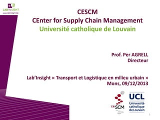 CESCM
CEnter for Supply Chain Management
Université catholique de Louvain

Prof. Per AGRELL
Directeur
Lab’Insight « Transport et Logistique en milieu urbain »
Mons, 09/12/2013

1

 