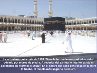 La actual mezquita data de 1570. Tiene la forma de un cuadrado central rodeado por muros de piedra. Alrededor del santuario interior existe un  pavimento de mármol, el  mataf . En el centro del patio central se encuentra la Kaaba, el templo más sagrado del islam.   