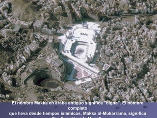 El nombre Makka en árabe antiguo significa "digna". El nombre completo que lleva desde tiempos islámicos, Makka al-Mukarrama, significa  "La Ennoblecida Meca".   