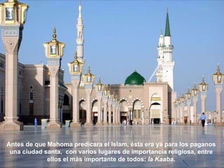 Antes de que Mahoma predicara el Islam, ésta era ya para los paganos  una ciudad santa,  con varios lugares de importancia religiosa, entre  ellos el más importante de todos:  la Kaaba .  