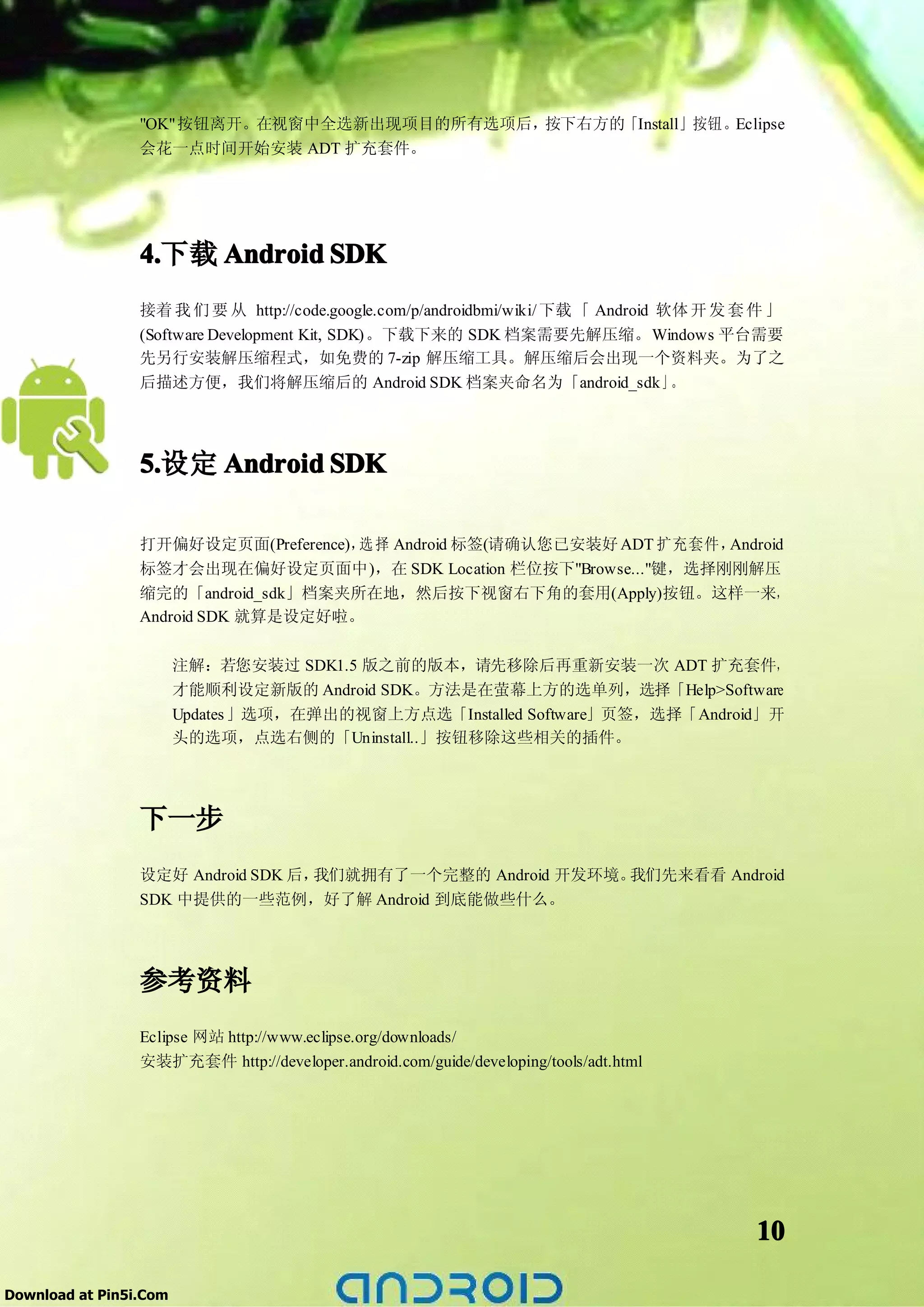 "OK"按钮离开。在视窗中全选新出现项目的所有选项后，按下右方的「Install」按钮。Eclipse
                 会花一点时间开始安装 ADT 扩充套件。




                 4.
                 4.下载 Android SDK
                 接着 我 们 要 从 http://code.google.com/p/androidbmi/wiki/ 下载 「 Android 软体 开 发 套 件 」
                 (Software Development Kit, SDK)。下载下来的 SDK 档案需要先解压缩。Windows 平台需要
                 先另行安装解压缩程式，如免费的 7-zip 解压缩工具。解压缩后会出现一个资料夹。为了之
                 后描述方便，我们将解压缩后的 Android SDK 档案夹命名为「android_sdk」                     。




                 5.
                 5.设定 Android SDK

                 打开偏好设定页面(Preference)， 择 Android 标签(请确认您已安装好 ADT 扩充套件，
                                      选                               Android
                 标签才会出现在偏好设定页面中)，在 SDK Location 栏位按下"Browse..."键，选择刚刚解压
                 缩完的「android_sdk」档案夹所在地，然后按下视窗右下角的套用(Apply)按钮。这样一来，
                 Android SDK 就算是设定好啦。

                        注解：若您安装过 SDK1.5 版之前的版本，请先移除后再重新安装一次 ADT 扩充套件，
                        才能顺利设定新版的 Android SDK。方法是在萤幕上方的选单列，选择「Help>Software
                        Updates 」选项，在弹出的视窗上方点选「Installed Software」页签，选择「Android」开
                        头的选项，点选右侧的「Uninstall..」按钮移除这些相关的插件。




                 下一步
                 设定好 Android SDK 后，我们就拥有了一个完整的 Android 开发环境。我们先来看看 Android
                 SDK 中提供的一些范例，好了解 Android 到底能做些什么。




                 参考资料
                 Eclipse 网站 http://www.eclipse.org/downloads/
                 安装扩充套件 http://developer.android.com/guide/developing/tools/adt.html




                                                                                           10

Download at Pin5i.Com
 